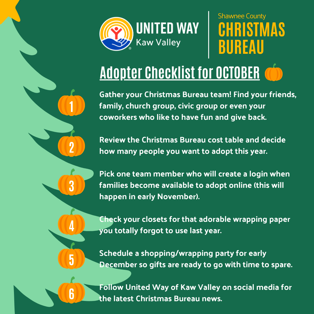 Gather your Christmas Bureau team! Find your friends, family, church group, civic group or even your coworkers who like to have fun and give back.   Review the Christmas Bureau cost table and decide how many people you want to adopt this year.  Pick one team member who will create a login when families become available to adopt online (this will happen in early November).   Check your closets for that adorable wrapping paper you totally forgot to use last year.  Schedule a shopping/wrapping party for early December so gifts are ready to go with time to spare.  Follow United Way of Kaw Valley on social media for the latest Christmas Bureau news.